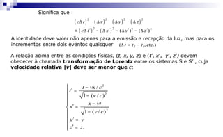( ) ( ) ( ) ( )
( ) ( )
2 2 2 2
2 2 2 2
( ) ( )
c t x y z
c t x y z
∆ − ∆ − ∆ − ∆
′ ′ ′ ′≡ ∆ − ∆ − ∆ − ∆
A identidade deve valer não apenas para a emissão e recepção da luz, mas para os
incrementos entre dois eventos quaisquer
A relação acima entre as condições físicas, (t, x, y, z) e (t’, x’, y’, z’) devem
obedecer à chamada transformação de Lorentz entre os sistemas S e S’ , cuja
velocidade relativa |v| deve ser menor que c:
2
2
2
/
1 ( / )
1 ( / )
.
t vx c
t
v c
x vt
x
v c
y y
z z
 −
′ =
−
 − ′ =
−
 ′ =

′ =
etc.),( 12 ttt −=∆
Significa que :
 