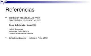 Referências
 TEORIA DA RELATIVIDADE PARA
PROFESSORES DO ENSINO MÉDIO¹
Curso de Extensão – Março 2006
Helio V. Fagundes
Instituto de Física Teórica
Universidade Estadual Paulista
 Carlos Eduardo Aguiar - Instituto de Física-UFRJ
 