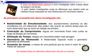 A teoria da Relatividade especial é uma investigação sobre nossas idéias
de espaço e do tempo.
A partir destas investigações surge as diferenças que existem entre as
medidas físicas realizadas em dois referenciais em movimento relativo.
As principais conseqüências dessa investigação são:
 Relatividade da Simultaneidade: dois acontecimentos (eventos) se são
simultâneos em um referencial, eles podem não ocorrer ao mesmo tempo para um
outro observador que se move em relação ao primeiro.
 Contração do Comprimento: réguas em movimento ficam mais curtas ao
longo da direção do movimento.
 Dilatação do Tempo: relógios em movimento batem mais devagar!
 Geometria de Minkowski: A Relatividade Especial muda a geometria:
geometria de Minkowski.
 Aumento da massa: a massa de uma partícula que se move é maior do que a
massa de repouso!
As medidas feitas em diferentes referenciais não são as mesmas.
 