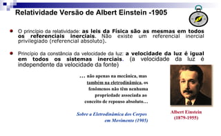 Relatividade Versão de Albert Einstein -1905
Albert Einstein
(1879-1955)
… não apenas na mecânica, mas
também na eletrodinâmica, os
fenômenos não têm nenhuma
propriedade associada ao
conceito de repouso absoluto…
Sobre a Eletrodinâmica dos Corpos
em Movimento (1905)
O princípio da relatividade: as leis da Física são as mesmas em todos
os referenciais inerciais. Não existe um referencial inercial
privilegiado (referencial absoluto).
Princípio da constância da velocidade da luz: a velocidade da luz é igual
em todos os sistemas inerciais. (a velocidade da luz é
independente da velocidade da fonte)
 