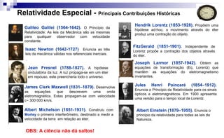 Relatividade Especial - Principais Contribuições Históricas
Galileo Galilei (1564-1642). O Princípio da
Relatividade: As leis da Mecânica são as mesmas
para qualquer observador com velocidade
constante.
Isaac Newton (1642-1727) Enuncia as três
leis da mecânica válidas nos referenciais inerciais.
Jules Henri Poincaré (1854–1912).
Enuncia o Princípio da Relatividade para os sinais
ópticos e eletromagnéticos. Em 1900 apresenta
uma versão para o tempo local de Lorentz.
Joseph Larmor (1857-1942). Obtém as
equações de transformação (Eq. Lorentz) que
mantêm as equações do eletromagnetismo
invariantes.
Hendrik Lorentz (1853-1928). Propõem uma
hipótese ad-hoc; o movimento através do éter
produz uma contração do objeto.
Albert Michelson (1851-1931). Construiu com
Morley o primeiro interferômetro, destinado a medir a
velocidade da terra em relação ao éter.
Albert Einstein (1879–1955). Enuncia o
princípio da relatividade para todas as leis da
Natureza.
James Clerk Maxwell (1831–1879). Desenvolve
as equações que descrevem uma onda
eletromagnética. Estas propagam-se com velocidade
c~ 300 000 km/s.
Jean Fresnel (1788-1827). A hipótese
ondulatória da luz. A luz propaga-se em um éter
em repouso, este preencheria todo o universo.
FitzGerald (1851-1901). Independente de
Lorentz propõe a contração dos objetos através
do éter.
OBS: A ciência não dá saltos!
 