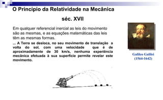 ... A Terra se desloca, no seu movimento de translação a
volta do sol, com uma velocidade que é de
aproximadamente de 30 km/s, nenhuma experiência
mecânica efetuada à sua superfície permite revelar este
movimento.
Galileo Galilei
(1564-1642)
O Princípio da Relatividade na Mecânica
séc. XVII
Em qualquer referencial inercial as leis do movimento
são as mesmas, e as equações matemáticas das leis
têm as mesmas formas.
 