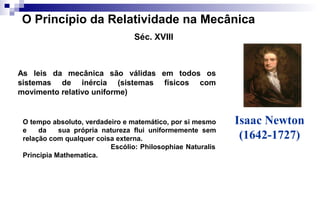 Isaac Newton
(1642-1727)
O Princípio da Relatividade na Mecânica
Séc. XVIII
As leis da mecânica são válidas em todos os
sistemas de inércia (sistemas físicos com
movimento relativo uniforme)
O tempo absoluto, verdadeiro e matemático, por si mesmo
e da sua própria natureza flui uniformemente sem
relação com qualquer coisa externa.
Escólio: Philosophiae Naturalis
Principia Mathematica.
 