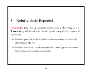 8    Relatividade Especial
Postulado: Em 1905 A. Einstein postula que a One-way c1 e a
Two-way c2 velocidades da luz s˜o iguais em qualquer sistema de
                               a
referˆncia.
     e
 • Einstein postula a n˜o existˆncia de um referencial inercial
                        a      e
                 ´
   previlegiado (Eter).
 • Einstein adota as transforma¸˜es de Lorentz para relacionar
                                 co
   dois sitemas de referˆncia inercial.
                        e




                                14
 