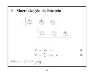 9    Sincroniza¸˜o do Einstein
               ca




                       x′   = γ(x − vt)         (1)
                              t
                       t′   =   + e1 (x − vt)   (2)
                              γ
onde e1 = − γv e γ =
            c2
                       √ 1
                             2
                                 .
                        1− v2
                           c




                                     15
 