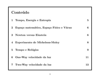 Conte´ do
     u
1 Tempo, Energia e Entropia                  5

2 Espa¸o matem´tico, Espa¸o F´
      c       a          c   ısico e V´cuo
                                      a      6

3 Newton versus Einstein                     6

4 Experimento de Michelson-Moley             8

5 Tempo e Rel´gios
             o                               9

6 One-Way velocidade da luz                  11

7 Two-Way velocidade da luz                  13


                           2
 