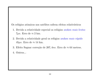 Os rel´gios atˆmicos nos sat´lites sofrem efeitos relativ´
      o       o             e                            ısticos
 1. Devido a relatividade especial os rel´gios andam mais lentos
                                         o
    7µs. Erro de ≈ 2 km.
 2. Devido a relatividade geral os rel´gios andam mais r´pido
                                      o                 a
    45µs. Erro de ≈ 14 km.
 3. Efeito Sagnac corre¸˜o de 207, 4ns. Erro de ≈ 64 metros.
                       ca
 4. Outros...




                                  22
 