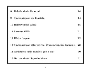 8 Relatividade Especial                                  14

9 Sincroniza¸˜o do Einstein
            ca                                           14

10 Relatividade Geral                                    15

11 Sistema GPS                                           21

12 Efeito Sagnac                                         22

13 Sincroniza¸˜o alternativa: Transforma¸˜es Inerciais
             ca                         co               23

14 Neutrinos mais r´pidos que a luz!
                   a                                     30

15 Outros sinais Superluminais                           31


                              3
 