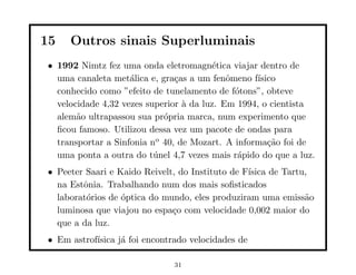 15   Outros sinais Superluminais
• 1992 Nimtz fez uma onda eletromagn´tica viajar dentro de
                                        e
  uma canaleta met´lica e, gra¸as a um fenˆmeno f´
                    a          c            o      ısico
  conhecido como ”efeito de tunelamento de f´tons”, obteve
                                              o
  velocidade 4,32 vezes superior ` da luz. Em 1994, o cientista
                                 a
  alem˜o ultrapassou sua pr´pria marca, num experimento que
       a                    o
  ﬁcou famoso. Utilizou dessa vez um pacote de ondas para
  transportar a Sinfonia no 40, de Mozart. A informa¸˜o foi de
                                                      ca
  uma ponta a outra do t´nel 4,7 vezes mais r´pido do que a luz.
                          u                    a
• Peeter Saari e Kaido Reivelt, do Instituto de F´
                                                 ısica de Tartu,
  na Estˆnia. Trabalhando num dos mais soﬁsticados
        o
  laborat´rios de ´ptica do mundo, eles produziram uma emiss˜o
         o        o                                            a
  luminosa que viajou no espa¸o com velocidade 0,002 maior do
                              c
  que a da luz.
• Em astrof´
           ısica j´ foi encontrado velocidades de
                  a

                               31
 