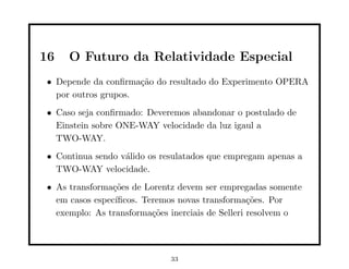 16   O Futuro da Relatividade Especial
• Depende da conﬁrma¸˜o do resultado do Experimento OPERA
                     ca
  por outros grupos.
• Caso seja conﬁrmado: Deveremos abandonar o postulado de
  Einstein sobre ONE-WAY velocidade da luz igaul a
  TWO-WAY.
• Continua sendo v´lido os resulatados que empregam apenas a
                  a
  TWO-WAY velocidade.
• As transforma¸˜es de Lorentz devem ser empregadas somente
                co
  em casos espec´ıﬁcos. Teremos novas transforma¸˜es. Por
                                                  co
  exemplo: As transforma¸˜es inerciais de Selleri resolvem o
                          co



                             33
 