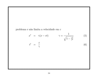 problema e n˜o limita a velocidade em c
            a

               ′                          1
           x       = γ(x − vt)      γ=√            (5)
                                       1−     v2
                                              c2

               ′       t
           t       =                               (6)
                       γ




                             34
 