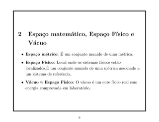 2   Espa¸o matem´tico, Espa¸o F´
        c       a          c   ısico e
    V´cuo
     a
• Espa¸o m´trico: E um conjunto munido de uma m´trica.
      c   e       ´                            e
• Espa¸o F´
        c    ısico: Local onde os sistemas f´
                                            ısicos est˜o
                                                      a
              ´
  localizados.E um conjunto munido de uma m´trica associado a
                                                 e
  um sistema de referˆncia.
                      e
• V´cuo ≈ Espa¸o F´
    a            c   ısico: O v´cuo ´ um ente f´
                               a     e         ısico real com
  energia comprovada em laborat´rio.
                               o




                              6
 