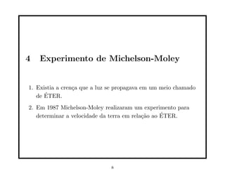4   Experimento de Michelson-Moley


1. Existia a cren¸a que a luz se propagava em um meio chamado
                 c
      ´
   de ETER.
2. Em 1987 Michelson-Moley realizaram um experimento para
                                                  ´
   determinar a velocidade da terra em rela¸˜o ao ETER.
                                           ca




                              8
 