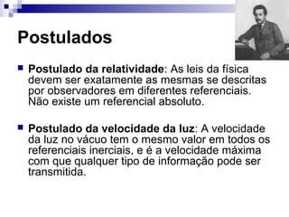 Postulados
 Postulado da relatividade: As leis da física
devem ser exatamente as mesmas se descritas
por observadores em diferentes referenciais.
Não existe um referencial absoluto.
 Postulado da velocidade da luz: A velocidade
da luz no vácuo tem o mesmo valor em todos os
referenciais inerciais, e é a velocidade máxima
com que qualquer tipo de informação pode ser
transmitida.
 