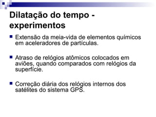 Dilatação do tempo -
experimentos
 Extensão da meia-vida de elementos químicos
em aceleradores de partículas.
 Atraso de relógios atômicos colocados em
aviões, quando comparados com relógios da
superfície.
 Correção diária dos relógios internos dos
satélites do sistema GPS.
 