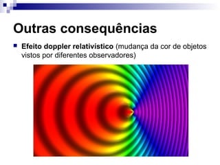 Outras consequências
 Efeito doppler relativístico (mudança da cor de objetos
vistos por diferentes observadores)
 