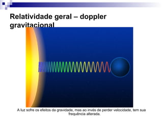 Relatividade geral – doppler
gravitacional
A luz sofre os efeitos da gravidade, mas ao invés de perder velocidade, tem sua
frequência alterada.
 