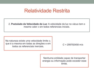 Relatividade Restrita
2. Postulado da Velocidade da Luz: A velocidade da luz no vácuo tem o
mesmo valor c em todos referencias iniciais.
Na natureza existe uma velocidade limite c,
que é a mesma em todas as direções e em
todos os referenciais inerciais.
Nenhuma entidade capaz de transportar
energia ou informação pode exceder esse
limite.
C = 299792458 m/s
 