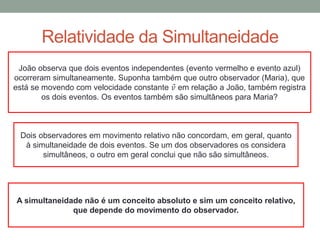 Relatividade da Simultaneidade
João observa que dois eventos independentes (evento vermelho e evento azul)
ocorreram simultaneamente. Suponha também que outro observador (Maria), que
está se movendo com velocidade constante 𝑣 em relação a João, também registra
os dois eventos. Os eventos também são simultâneos para Maria?
Dois observadores em movimento relativo não concordam, em geral, quanto
à simultaneidade de dois eventos. Se um dos observadores os considera
simultâneos, o outro em geral conclui que não são simultâneos.
A simultaneidade não é um conceito absoluto e sim um conceito relativo,
que depende do movimento do observador.
 
