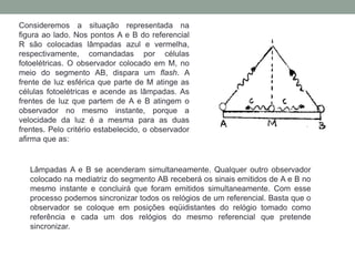 Consideremos a situação representada na
figura ao lado. Nos pontos A e B do referencial
R são colocadas lâmpadas azul e vermelha,
respectivamente, comandadas por células
fotoelétricas. O observador colocado em M, no
meio do segmento AB, dispara um flash. A
frente de luz esférica que parte de M atinge as
células fotoelétricas e acende as lâmpadas. As
frentes de luz que partem de A e B atingem o
observador no mesmo instante, porque a
velocidade da luz é a mesma para as duas
frentes. Pelo critério estabelecido, o observador
afirma que as:
Lâmpadas A e B se acenderam simultaneamente. Qualquer outro observador
colocado na mediatriz do segmento AB receberá os sinais emitidos de A e B no
mesmo instante e concluirá que foram emitidos simultaneamente. Com esse
processo podemos sincronizar todos os relógios de um referencial. Basta que o
observador se coloque em posições eqüidistantes do relógio tomado como
referência e cada um dos relógios do mesmo referencial que pretende
sincronizar.
 