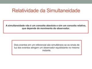 Relatividade da Simultaneidade
A simultaneidade não é um conceito absoluto e sim um conceito relativo,
que depende do movimento do observador.
Dois eventos em um referencial são simultâneos se os sinais de
luz dos eventos atingem um observador equidistante no mesmo
instante.
 