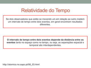 Relatividade do Tempo
http://atomico.no.sapo.pt/08_03.html
Se dois observadores que estão se movendo um em relação ao outro medem
um intervalo de tempo entre dois eventos, em geral encontram resultados
diferentes.
O intervalo de tempo entre dois eventos depende da distância entre os
eventos tanto no espaço como no tempo, ou seja, as separações espacial e
temporal são interdependentes.
 