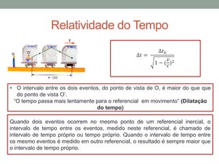 Relatividade do Tempo
∆𝑡 =
∆𝑡0
1 − (
𝑣
𝑐
)2
• O intervalo entre os dois eventos, do ponto de vista de O, é maior do que que
do ponto de vista O’.
“O tempo passa mais lentamente para o referencial em movimento” (Dilatação
do tempo)
Quando dois eventos ocorrem no mesmo ponto de um referencial inercial, o
intervalo de tempo entre os eventos, medido neste referencial, é chamado de
intervalo de tempo próprio ou tempo próprio. Quando o intervalo de tempo entre
os mesmo eventos é medido em outro referencial, o resultado é sempre maior que
o intervalo de tempo próprio.
 