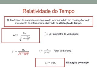 Relatividade do Tempo
O fenômeno do aumento do intervalo de tempo medido em consequência do
movimento do referencial é chamado de dilatação do tempo.
∆𝑡 =
∆𝑡0
1 − (
𝑣
𝑐
)2
𝑣
𝑐
= 𝛽 Parâmetro da velocidade
∆𝑡 =
∆𝑡0
1 − (𝛽)2
𝛾 =
1
1 − 𝛽2
Fator de Lorentz
∆𝑡 = 𝛾∆𝑡0 Dilatação do tempo
 