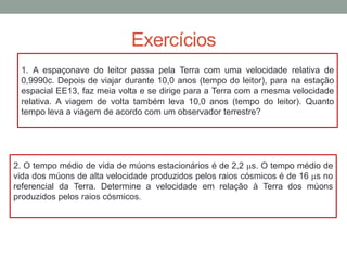 Exercícios
1. A espaçonave do leitor passa pela Terra com uma velocidade relativa de
0,9990c. Depois de viajar durante 10,0 anos (tempo do leitor), para na estação
espacial EE13, faz meia volta e se dirige para a Terra com a mesma velocidade
relativa. A viagem de volta também leva 10,0 anos (tempo do leitor). Quanto
tempo leva a viagem de acordo com um observador terrestre?
2. O tempo médio de vida de múons estacionários é de 2,2 ms. O tempo médio de
vida dos múons de alta velocidade produzidos pelos raios cósmicos é de 16 ms no
referencial da Terra. Determine a velocidade em relação à Terra dos múons
produzidos pelos raios cósmicos.
 