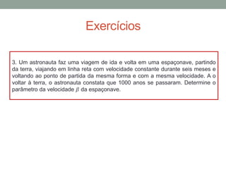 Exercícios
3. Um astronauta faz uma viagem de ida e volta em uma espaçonave, partindo
da terra, viajando em linha reta com velocidade constante durante seis meses e
voltando ao ponto de partida da mesma forma e com a mesma velocidade. A o
voltar à terra, o astronauta constata que 1000 anos se passaram. Determine o
parâmetro da velocidade 𝛽 da espaçonave.
 