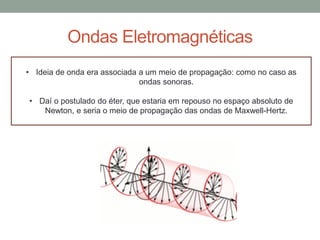 Ondas Eletromagnéticas
• Ideia de onda era associada a um meio de propagação: como no caso as
ondas sonoras.
• Daí o postulado do éter, que estaria em repouso no espaço absoluto de
Newton, e seria o meio de propagação das ondas de Maxwell-Hertz.
 
