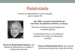 Relatividade
A teoria da relatividade foi uma revolução
para o século XX
Provocou inúmeras transformações em
conceitos básicos.
“A velocidade da luz é c em todas as
direções e em todos os referencias
inerciais.”
Teoria da Relatividade Restrita, que
estuda os fenômenos em relação a
referenciais inerciais
Teoria da Relatividade Geral, que aborda
fenômenos do ponto de vista não inercial.
Em 1905, um jovem funcionário do
escritório de patentes de Berna, na Suíça.
 