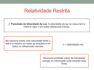 Relatividade Restrita
2. Postulado da Velocidade da Luz: A velocidade da luz no vácuo tem o
mesmo valor c em todos referencias iniciais.
Na natureza existe uma velocidade limite c,
que é a mesma em todas as direções e em
todos os referenciais inerciais.
Nenhuma entidade capaz de transportar
energia ou informação pode exceder esse
limite.
C = 299792458 m/s
 