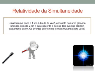 Relatividade da Simultaneidade
Uma lanterna pisca a 1 km à direita de você, enquanto que uma granada
luminosa explode 2 km a sua esquerda e que os dois eventos ocorrem
exatamente as 9h. Os eventos ocorrem de forma simultânea para você?
 