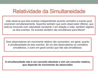 Relatividade da Simultaneidade
João observa que dois eventos independentes (evento vermelho e evento azul)
ocorreram simultaneamente. Suponha também que outro observador (Maria), que
está se movendo com velocidade constante 𝑣 em relação a João, também registra
os dois eventos. Os eventos também são simultâneos para Maria?
Dois observadores em movimento relativo não concordam, em geral, quanto
à simultaneidade de dois eventos. Se um dos observadores os considera
simultâneos, o outro em geral conclui que não são simultâneos.
A simultaneidade não é um conceito absoluto e sim um conceito relativo,
que depende do movimento do observador.
 