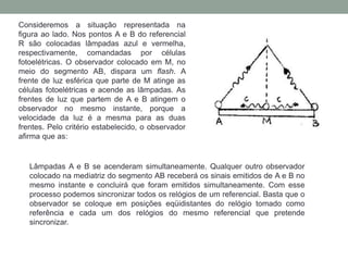 Consideremos a situação representada na
figura ao lado. Nos pontos A e B do referencial
R são colocadas lâmpadas azul e vermelha,
respectivamente, comandadas por células
fotoelétricas. O observador colocado em M, no
meio do segmento AB, dispara um flash. A
frente de luz esférica que parte de M atinge as
células fotoelétricas e acende as lâmpadas. As
frentes de luz que partem de A e B atingem o
observador no mesmo instante, porque a
velocidade da luz é a mesma para as duas
frentes. Pelo critério estabelecido, o observador
afirma que as:
Lâmpadas A e B se acenderam simultaneamente. Qualquer outro observador
colocado na mediatriz do segmento AB receberá os sinais emitidos de A e B no
mesmo instante e concluirá que foram emitidos simultaneamente. Com esse
processo podemos sincronizar todos os relógios de um referencial. Basta que o
observador se coloque em posições eqüidistantes do relógio tomado como
referência e cada um dos relógios do mesmo referencial que pretende
sincronizar.
 