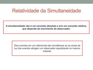 Relatividade da Simultaneidade
A simultaneidade não é um conceito absoluto e sim um conceito relativo,
que depende do movimento do observador.
Dois eventos em um referencial são simultâneos se os sinais de
luz dos eventos atingem um observador equidistante no mesmo
instante.
 