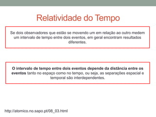 Relatividade do Tempo
http://atomico.no.sapo.pt/08_03.html
Se dois observadores que estão se movendo um em relação ao outro medem
um intervalo de tempo entre dois eventos, em geral encontram resultados
diferentes.
O intervalo de tempo entre dois eventos depende da distância entre os
eventos tanto no espaço como no tempo, ou seja, as separações espacial e
temporal são interdependentes.
 