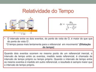 Relatividade do Tempo
∆𝑡 =
∆𝑡0
1 − (
𝑣
𝑐
)2
• O intervalo entre os dois eventos, do ponto de vista de O, é maior do que que
do ponto de vista O’.
“O tempo passa mais lentamente para o referencial em movimento” (Dilatação
do tempo)
Quando dois eventos ocorrem no mesmo ponto de um referencial inercial, o
intervalo de tempo entre os eventos, medido neste referencial, é chamado de
intervalo de tempo próprio ou tempo próprio. Quando o intervalo de tempo entre
os mesmo eventos é medido em outro referencial, o resultado é sempre maior que
o intervalo de tempo próprio.
 