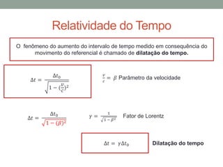 Relatividade do Tempo
O fenômeno do aumento do intervalo de tempo medido em consequência do
movimento do referencial é chamado de dilatação do tempo.
∆𝑡 =
∆𝑡0
1 − (
𝑣
𝑐
)2
𝑣
𝑐
= 𝛽 Parâmetro da velocidade
∆𝑡 =
∆𝑡0
1 − (𝛽)2
𝛾 =
1
1 − 𝛽2
Fator de Lorentz
∆𝑡 = 𝛾∆𝑡0 Dilatação do tempo
 