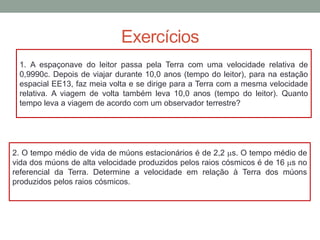 Exercícios
1. A espaçonave do leitor passa pela Terra com uma velocidade relativa de
0,9990c. Depois de viajar durante 10,0 anos (tempo do leitor), para na estação
espacial EE13, faz meia volta e se dirige para a Terra com a mesma velocidade
relativa. A viagem de volta também leva 10,0 anos (tempo do leitor). Quanto
tempo leva a viagem de acordo com um observador terrestre?
2. O tempo médio de vida de múons estacionários é de 2,2 ms. O tempo médio de
vida dos múons de alta velocidade produzidos pelos raios cósmicos é de 16 ms no
referencial da Terra. Determine a velocidade em relação à Terra dos múons
produzidos pelos raios cósmicos.
 