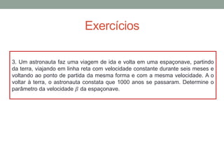 Exercícios
3. Um astronauta faz uma viagem de ida e volta em uma espaçonave, partindo
da terra, viajando em linha reta com velocidade constante durante seis meses e
voltando ao ponto de partida da mesma forma e com a mesma velocidade. A o
voltar à terra, o astronauta constata que 1000 anos se passaram. Determine o
parâmetro da velocidade 𝛽 da espaçonave.
 