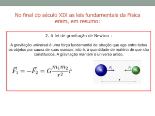 No final do século XIX as leis fundamentais da Física
eram, em resumo:
2. A lei de gravitação de Newton :
A gravitação universal é uma força fundamental de atração que age entre todos
os objetos por causa de suas massas, isto é, a quantidade de matéria de que são
constituídos. A gravitação mantém o universo unido.
 