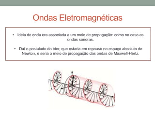 Ondas Eletromagnéticas
• Ideia de onda era associada a um meio de propagação: como no caso as
ondas sonoras.
• Daí o postulado do éter, que estaria em repouso no espaço absoluto de
Newton, e seria o meio de propagação das ondas de Maxwell-Hertz.
 