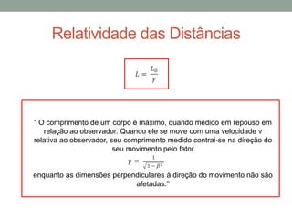 Relatividade das Distâncias
𝐿 =
𝐿0
𝛾
“ O comprimento de um corpo é máximo, quando medido em repouso em
relação ao observador. Quando ele se move com uma velocidade v
relativa ao observador, seu comprimento medido contrai-se na direção do
seu movimento pelo fator
enquanto as dimensões perpendiculares à direção do movimento não são
afetadas.’’
𝛾 =
1
1 − 𝛽2
 