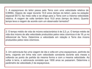 1. A espaçonave do leitor passa pela Terra com uma velocidade relativa de
0,9990c. Depois de viajar durante 10,0 anos (tempo do leitor), para na estação
espacial EE13, faz meia volta e se dirige para a Terra com a mesma velocidade
relativa. A viagem de volta também leva 10,0 anos (tempo do leitor). Quanto
tempo leva a viagem de acordo com um observador terrestre?
2. O tempo médio de vida de múons estacionários é de 2,2 ms. O tempo médio de
vida dos múons de alta velocidade produzidos pelos raios cósmicos é de 16 ms no
referencial da Terra. Determine a velocidade em relação à Terra dos múons
produzidos pelos raios cósmicos.
3. Um astronauta faz uma viagem de ida e volta em uma espaçonave, partindo da
terra, viajando em linha reta com velocidade constante durante seis meses e
voltando ao ponto de partida da mesma forma e com a mesma velocidade. Ao
voltar à terra, o astronauta constata que 1000 anos se passaram. Determine o
parâmetro da velocidade 𝛽 da espaçonave.
 
