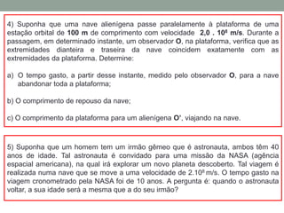 4) Suponha que uma nave alienígena passe paralelamente à plataforma de uma
estação orbital de 100 m de comprimento com velocidade 2,0 . 108 m/s. Durante a
passagem, em determinado instante, um observador O, na plataforma, verifica que as
extremidades dianteira e traseira da nave coincidem exatamente com as
extremidades da plataforma. Determine:
a) O tempo gasto, a partir desse instante, medido pelo observador O, para a nave
abandonar toda a plataforma;
b) O comprimento de repouso da nave;
c) O comprimento da plataforma para um alienígena O’, viajando na nave.
5) Suponha que um homem tem um irmão gêmeo que é astronauta, ambos têm 40
anos de idade. Tal astronauta é convidado para uma missão da NASA (agência
espacial americana), na qual irá explorar um novo planeta descoberto. Tal viagem é
realizada numa nave que se move a uma velocidade de 2.108 m/s. O tempo gasto na
viagem cronometrado pela NASA foi de 10 anos. A pergunta é: quando o astronauta
voltar, a sua idade será a mesma que a do seu irmão?
 