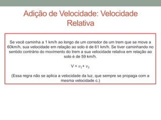 Adição de Velocidade: Velocidade
Relativa
Se você caminha a 1 km/h ao longo de um corredor de um trem que se move a
60km/h, sua velocidade em relação ao solo é de 61 km/h. Se tiver caminhando no
sentido contrário do movimento do trem a sua velocidade relativa em relação ao
solo é de 59 km/h.
V = 𝑣1+ 𝑣2
(Essa regra não se aplica a velocidade da luz, que sempre se propaga com a
mesma velocidade c.)
 