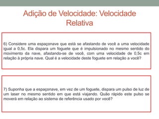 Adição de Velocidade: Velocidade
Relativa
6) Considere uma espaçonave que está se afastando de você a uma velocidade
igual a 0,5c. Ela dispara um foguete que é impulsionado no mesmo sentido do
movimento da nave, afastando-se de você, com uma velocidade de 0,5c em
relação à própria nave. Qual é a velocidade deste foguete em relação a você?
7) Suponha que a espaçonave, em vez de um foguete, dispara um pulso de luz de
um laser no mesmo sentido em que está viajando. Quão rápido este pulso se
moverá em relação ao sistema de referência usado por você?
 