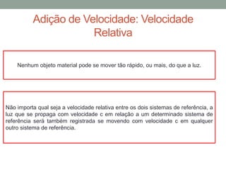 Adição de Velocidade: Velocidade
Relativa
Não importa qual seja a velocidade relativa entre os dois sistemas de referência, a
luz que se propaga com velocidade c em relação a um determinado sistema de
referência será também registrada se movendo com velocidade c em qualquer
outro sistema de referência.
Nenhum objeto material pode se mover tão rápido, ou mais, do que a luz.
 